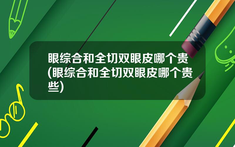 眼综合和全切双眼皮哪个贵(眼综合和全切双眼皮哪个贵些)
