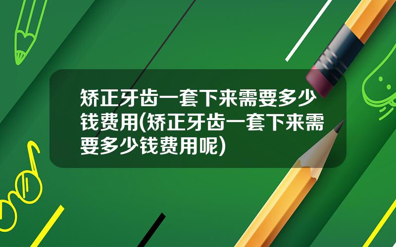 矫正牙齿一套下来需要多少钱费用(矫正牙齿一套下来需要多少钱费用呢)