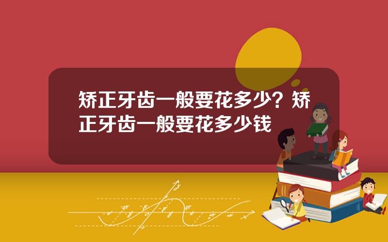 矫正牙齿一般要花多少？矫正牙齿一般要花多少钱