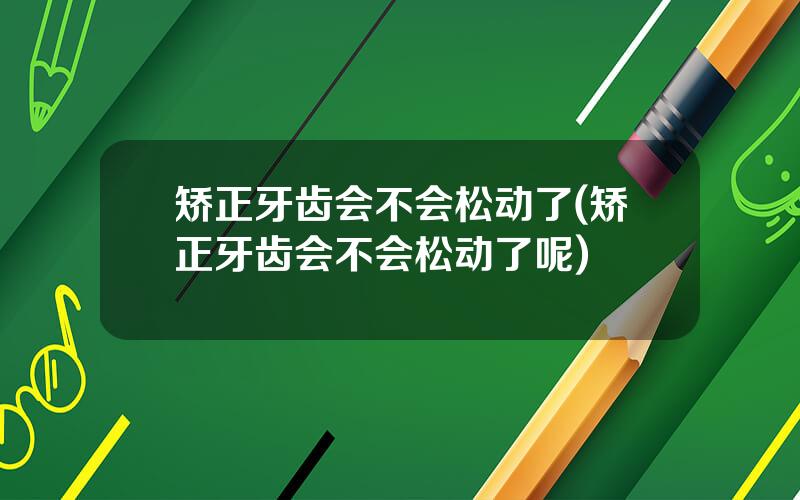 矫正牙齿会不会松动了(矫正牙齿会不会松动了呢)