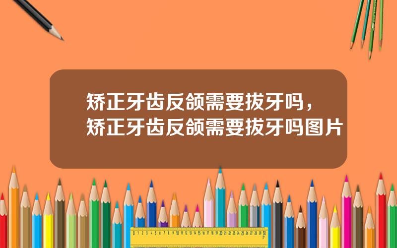 矫正牙齿反颌需要拔牙吗，矫正牙齿反颌需要拔牙吗图片