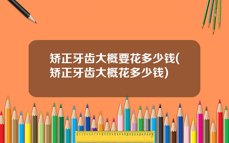 矫正牙齿大概要花多少钱(矫正牙齿大概花多少钱)