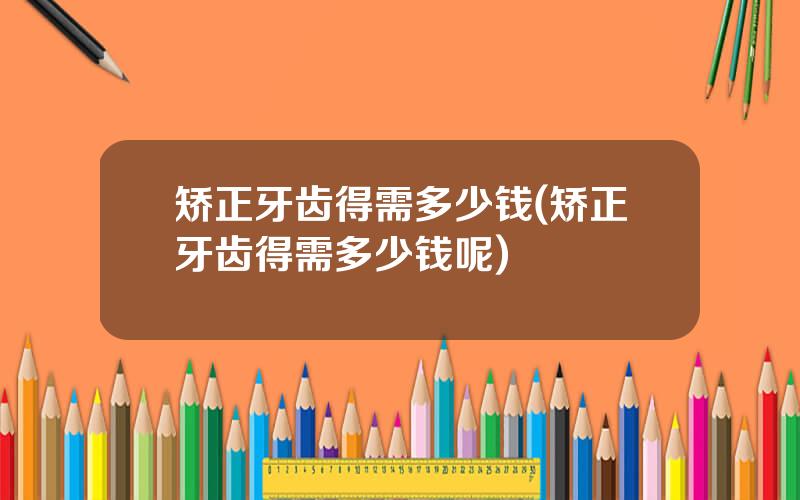 矫正牙齿得需多少钱(矫正牙齿得需多少钱呢)