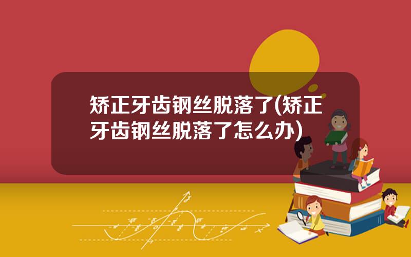 矫正牙齿钢丝脱落了(矫正牙齿钢丝脱落了怎么办)