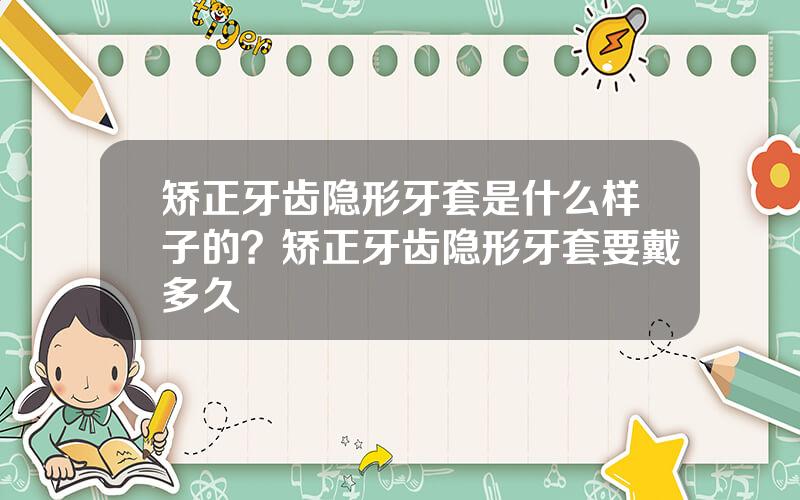 矫正牙齿隐形牙套是什么样子的？矫正牙齿隐形牙套要戴多久