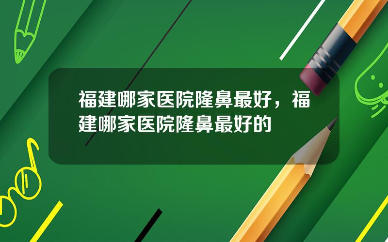 福建哪家医院隆鼻最好，福建哪家医院隆鼻最好的