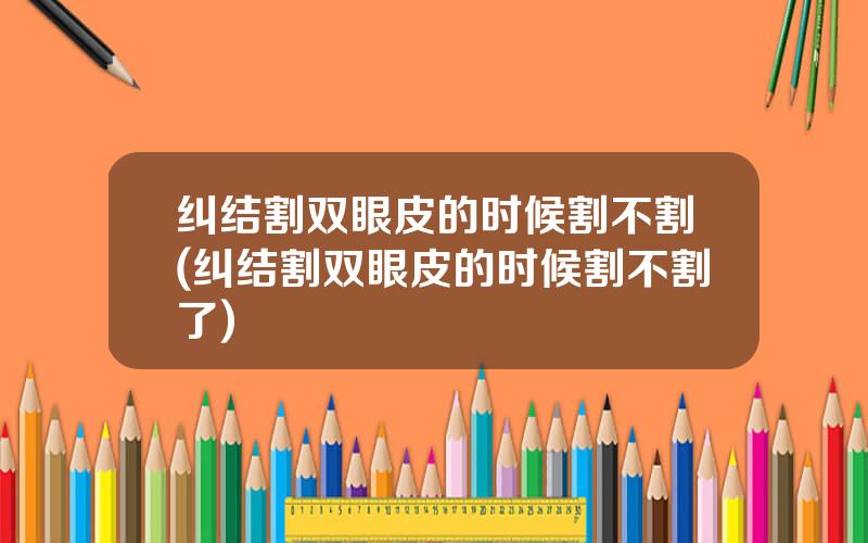 纠结割双眼皮的时候割不割(纠结割双眼皮的时候割不割了)