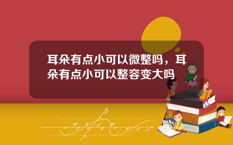 耳朵有点小可以微整吗，耳朵有点小可以整容变大吗