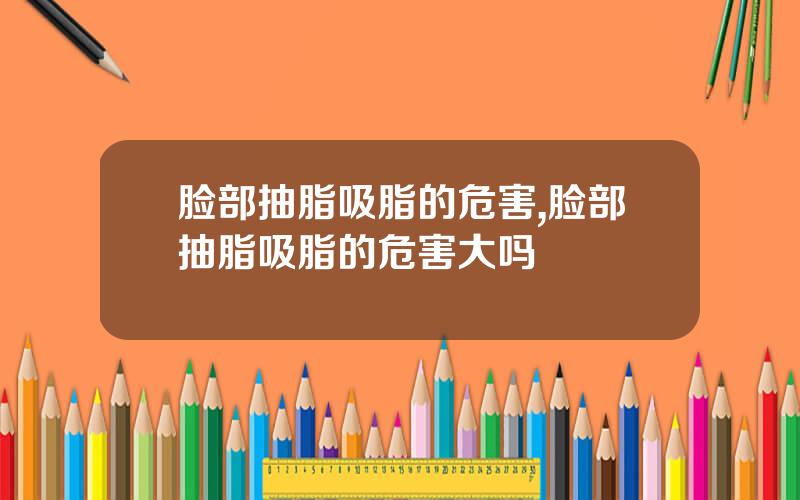 脸部抽脂吸脂的危害,脸部抽脂吸脂的危害大吗
