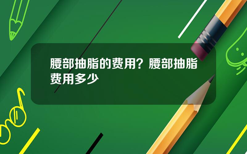 腰部抽脂的费用？腰部抽脂费用多少