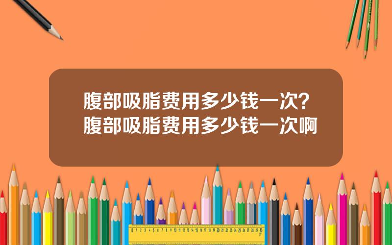 腹部吸脂费用多少钱一次？腹部吸脂费用多少钱一次啊