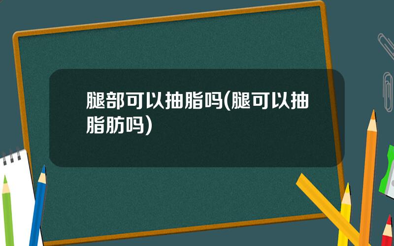 腿部可以抽脂吗(腿可以抽脂肪吗)