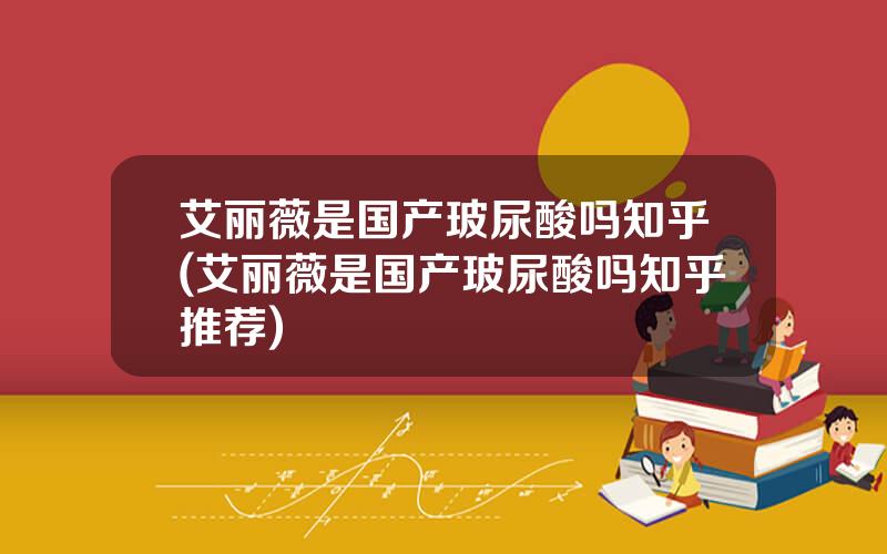 艾丽薇是国产玻尿酸吗知乎(艾丽薇是国产玻尿酸吗知乎推荐)