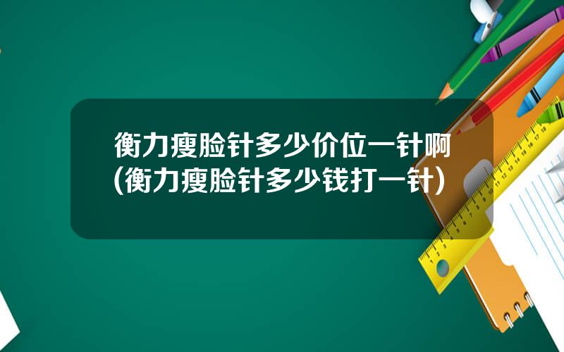 衡力瘦脸针多少价位一针啊(衡力瘦脸针多少钱打一针)