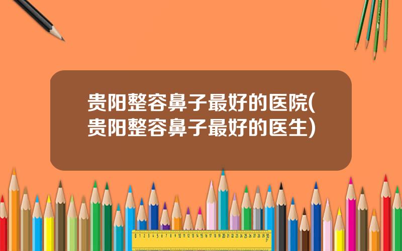 贵阳整容鼻子最好的医院(贵阳整容鼻子最好的医生)