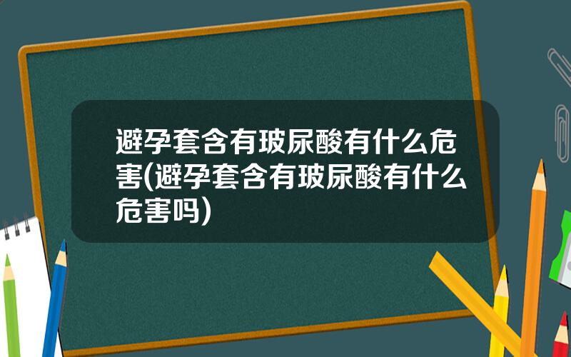 避孕套含有玻尿酸有什么危害(避孕套含有玻尿酸有什么危害吗)