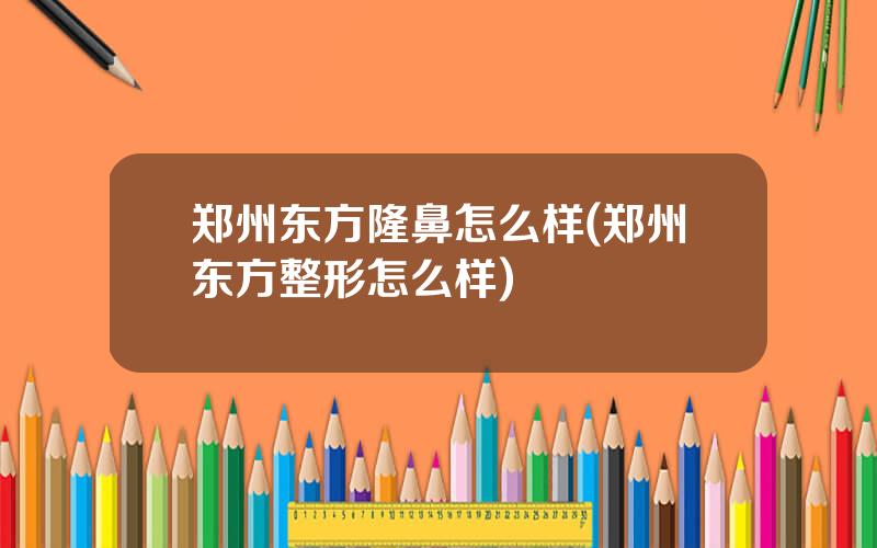 郑州东方隆鼻怎么样(郑州东方整形怎么样)
