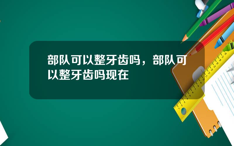 部队可以整牙齿吗，部队可以整牙齿吗现在