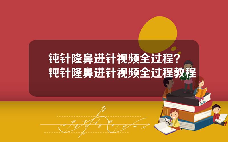 钝针隆鼻进针视频全过程？钝针隆鼻进针视频全过程教程