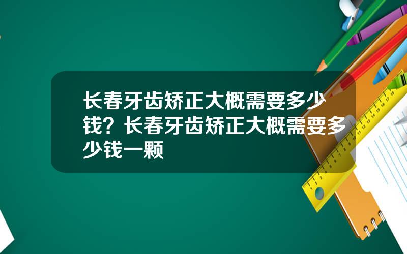 长春牙齿矫正大概需要多少钱？长春牙齿矫正大概需要多少钱一颗