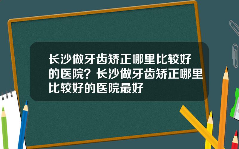 长沙做牙齿矫正哪里比较好的医院？长沙做牙齿矫正哪里比较好的医院最好
