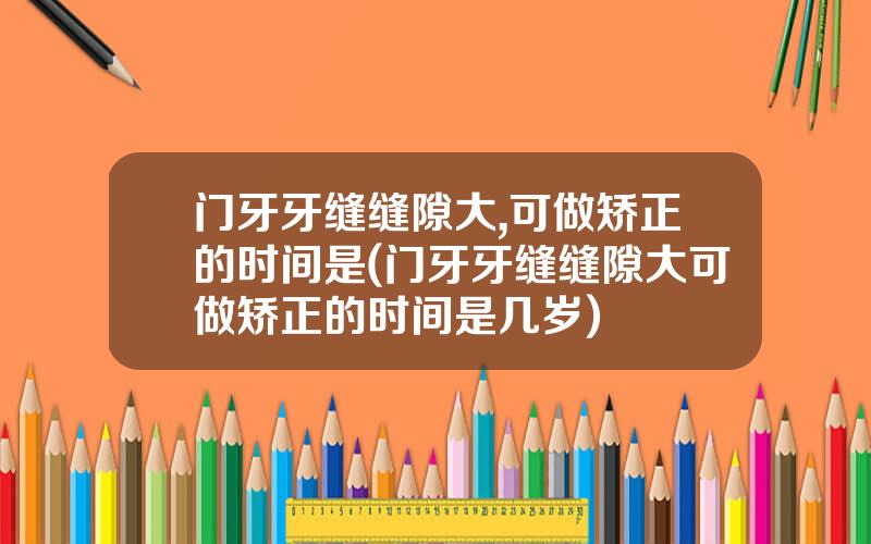 门牙牙缝缝隙大,可做矫正的时间是(门牙牙缝缝隙大可做矫正的时间是几岁)