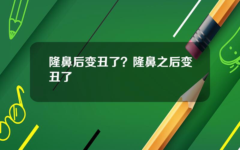 隆鼻后变丑了？隆鼻之后变丑了