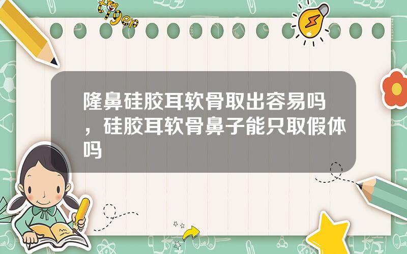 隆鼻硅胶耳软骨取出容易吗，硅胶耳软骨鼻子能只取假体吗