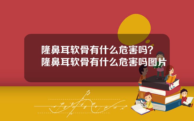 隆鼻耳软骨有什么危害吗？隆鼻耳软骨有什么危害吗图片