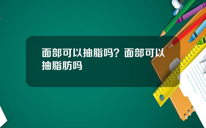 面部可以抽脂吗？面部可以抽脂肪吗