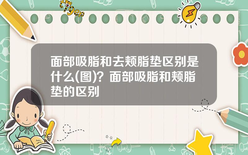 面部吸脂和去颊脂垫区别是什么(图)？面部吸脂和颊脂垫的区别