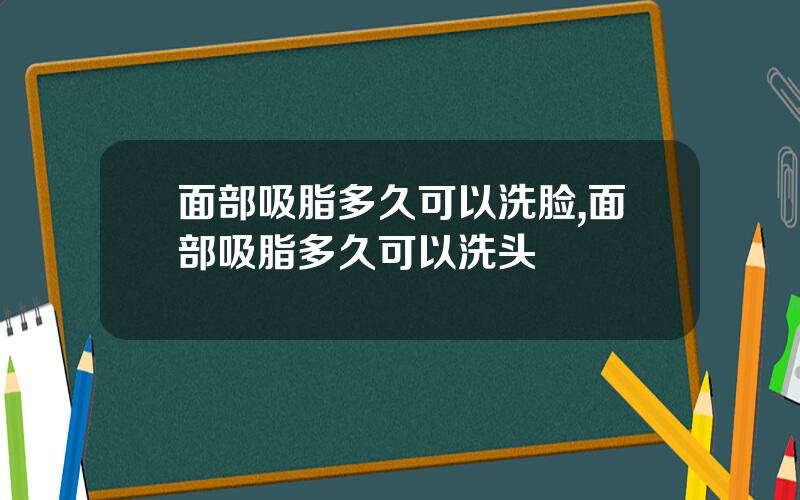 面部吸脂多久可以洗脸,面部吸脂多久可以洗头