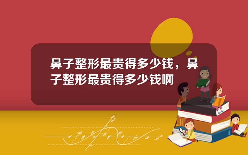 鼻子整形最贵得多少钱，鼻子整形最贵得多少钱啊