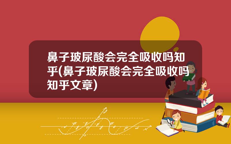 鼻子玻尿酸会完全吸收吗知乎(鼻子玻尿酸会完全吸收吗知乎文章)