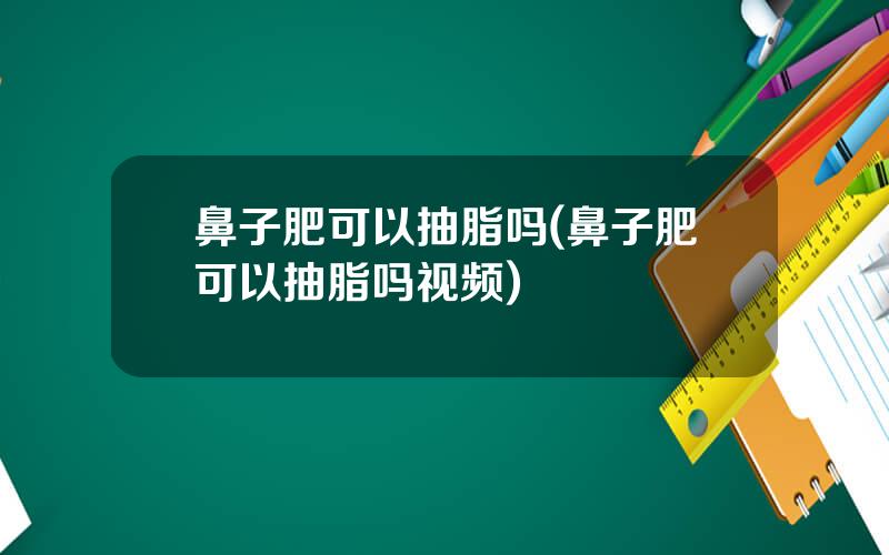 鼻子肥可以抽脂吗(鼻子肥可以抽脂吗视频)